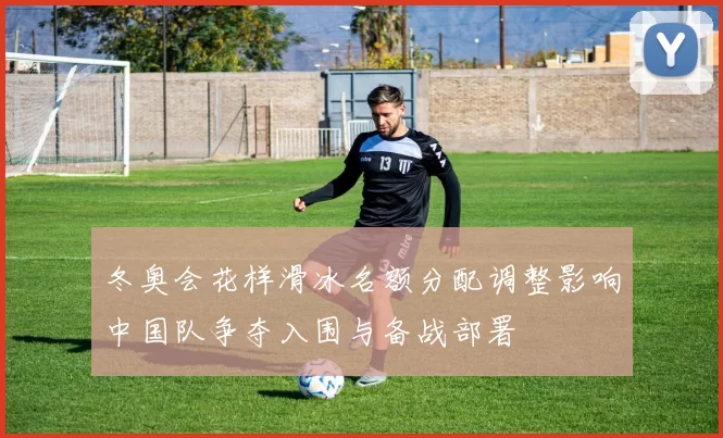 冬奥会花样滑冰名额分配调整影响中国队争夺入围与备战部署