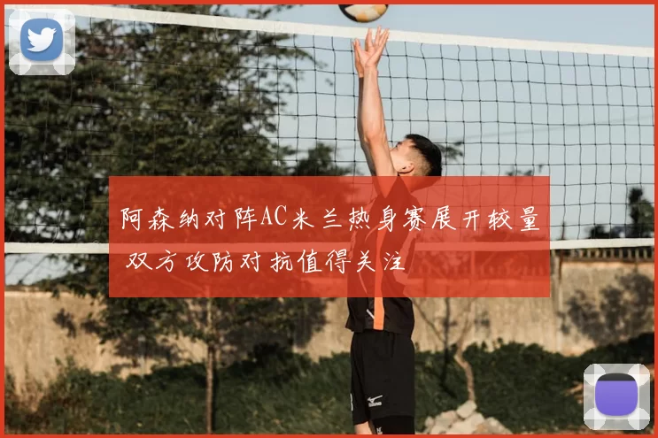阿森纳对阵AC米兰热身赛展开较量 双方攻防对抗值得关注