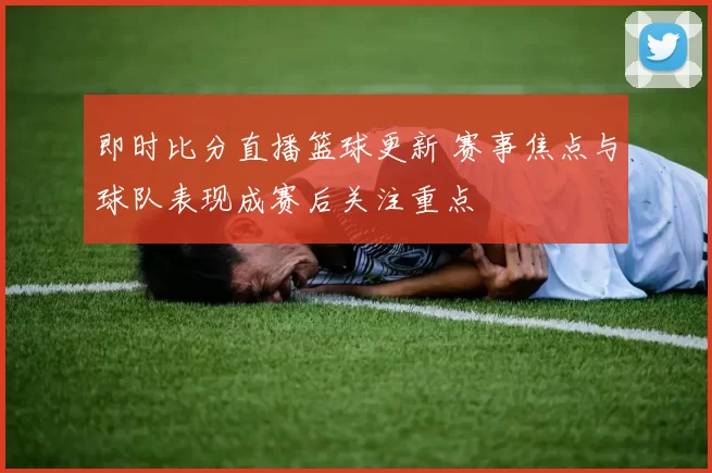 即时比分直播篮球更新 赛事焦点与球队表现成赛后关注重点