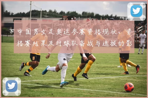 中国男女足奥运参赛资格现状、资格赛结果及对球队备战与选拔的影响